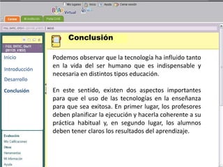 Conclusión

Inicio         Podemos observar que la tecnología ha influido tanto
Introducción
               en la vida del ser humano que es indispensable y
               necesaria en distintos tipos educación.
Desarrollo                             BENEMERITA UNIVERSIDAD
                                        AUTONOMA DE PUEBLA
Conclusión     En este sentido, existen dos aspectos importantes
               para que el uso de las tecnologías en la enseñanza
               para que sea exitosa. En primer lugar, los profesores
                                        TECNOLOGIAS
               deben planificar la ejecución y hacerla coherente a su
                                         EDUCATIVAS
               práctica habitual y, en segundo lugar, los alumnos
               deben tener claros los resultados del aprendizaje.
 