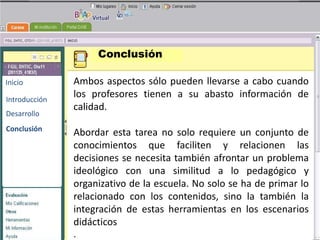 Conclusión

Inicio         Ambos aspectos sólo pueden llevarse a cabo cuando
Introducción
               los profesores tienen a su abasto información de
               calidad.
Desarrollo
                                     BENEMERITA UNIVERSIDAD
                                      AUTONOMA DE PUEBLA
Conclusión
               Abordar esta tarea no solo requiere un conjunto de
               conocimientos que faciliten y relacionen las
               decisiones se necesitaTECNOLOGIAS problema
                                      también afrontar un
                                      EDUCATIVAS
               ideológico con una similitud a lo pedagógico y
               organizativo de la escuela. No solo se ha de primar lo
               relacionado con los contenidos, sino la también la
               integración de estas herramientas en los escenarios
               didácticos
               .
 
