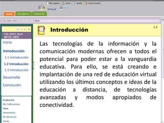 Introducción
                                                                1.2



Inicio
                    Las tecnologías de la información y la
Introducción        comunicación modernas ofrecen a todos el
 1.1 Introducción
                    potencial para poder estar a la vanguardia
                                        BENEMERITA UNIVERSIDAD
1.2 Introducción                         AUTONOMA DE PUEBLA

 1.3 Introducción
                    educativa. Para ello, se está creando e
Desarrollo
                    implantación de una red de educación virtual
                                        TECNOLOGIAS
                    utilizando los últimos conceptos e ideas de la
Conclusión
                                         EDUCATIVAS
                    educación a distancia, de tecnologías
                    avanzadas y modos apropiados de
                    conectividad.
 