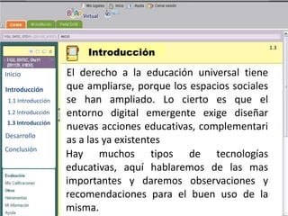 Introducción
                                                                     1.3



Inicio              El derecho a la educación universal tiene
Introducción        que ampliarse, porque los espacios sociales
 1.1 Introducción   se han ampliado. BENEMERITA UNIVERSIDAD que el
                                            Lo cierto es
1.2 Introducción    entorno digital emergenteDE PUEBLA diseñar
                                           AUTONOMA exige
1.3 Introducción
                    nuevas acciones educativas, complementari
Desarrollo
                    as a las ya existentes
                                         TECNOLOGIAS
Conclusión
                                          EDUCATIVAS
                    Hay muchos tipos de tecnologías
                    educativas, aquí hablaremos de las mas
                    importantes y daremos observaciones y
                    recomendaciones para el buen uso de la
                    misma.
 