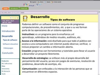 Desarrollo
                                                  Tipos de software
                      Podemos definir un software como el conjunto de programas
Inicio
                      computacionales, de procedimientos, etc. y que a su vez forman
Introducción          parte de las operaciones de un sistema operativo
                      Instructivos: es un programa para la enseñanza y el
Desarrollo            aprendizaje, valiéndose de medios visuales, UNIVERSIDAD
                                                      BENEMERITA auditivos, etc.
                                                        AUTONOMA DE PUEBLA
 Tipos de software
                      Acceso a la información: está diseñado para que todo el público con
 Software educativo   acceso a una computadora con internet pueda observar, verificar, o
                      incluso proponer un cambio a información abierta.
                                                     TECNOLOGIAS
 Videojuegos
                      Creación: programas con herramientas y tutoriales para llevar al usuario
Conclusión                                            EDUCATIVAS
                      a desarrollar un proyecto libremente.
                      Desarrollo de estrategias: se enfocan más al propio desarrollo del
                      pensamiento del usuario, ya sea con juegos de aventuras, resolución de
                      problemas, desarrollo de acertijos, etc.
                      Comunicación: son enfocados a la interacción de las personas que se
                      encuentran en diferentes espacios.
 