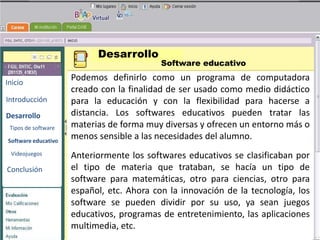 Desarrollo
                                           Software educativo

Inicio
                     Podemos definirlo como un programa de computadora
                     creado con la finalidad de ser usado como medio didáctico
Introducción         para la educación y con la flexibilidad para hacerse a
Desarrollo           distancia. Los softwares educativos pueden tratar las
                                              BENEMERITA UNIVERSIDAD
 Tipos de software   materias de forma muy diversas y ofrecen un entorno más o
                                                AUTONOMA DE PUEBLA


Software educativo
                     menos sensible a las necesidades del alumno.

                                             TECNOLOGIAS
                     Anteriormente los softwares educativos se clasificaban por
 Videojuegos

                     el tipo de materia que trataban, se hacía un tipo de
Conclusión                                     EDUCATIVAS
                     software para matemáticas, otro para ciencias, otro para
                     español, etc. Ahora con la innovación de la tecnología, los
                     software se pueden dividir por su uso, ya sean juegos
                     educativos, programas de entretenimiento, las aplicaciones
                     multimedia, etc.
 