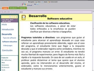 Desarrollo
                                                Software educativo
                              Clasificación de los softwares educativos.
Inicio
                              Los softwares educativos, a pesar de estar
Introducción                  todos enfocados a la enseñanza se pueden
                              clasificar por diversos criterios o tipografías.
Desarrollo                                          BENEMERITA UNIVERSIDAD
                     Programas tutoriales o           AUTONOMA DE PUEBLA
                                              directivos: son programas que   guían al
 Tipos de software
                     estudiante para alcanzar el aprendizaje deseado en cuyo caso
Software educativo
                     reforzar un aprendizaje previamente obtenido, según sea el caso
                                                   TECNOLOGIAS
 Videojuegos         del programa, el estudiante tiene que llegar a la respuesta
                     deseada y que el ordenador registra como verdadera, mientras no
Conclusión                                           EDUCATIVAS
                     sea así, el programa marcara un error. El estudiante no tendrá
                     mucha libertad de experimentar, pero llegara de forma más fácil y
                     rápida a la respuesta buscada. En caso de ser usado en un aula, el
                     profesor podrá dictaminar el tema que quiere que el alumno
                     aprenda, pero no intervendrá en el desarrollo del mismo, el
                     ordenador, como lo mencionamos anteriormente, guiara al
                     estudiante y marcara sus errores
 