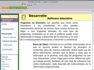 Desarrollo
                                                 Software educativo
                     Programas no directivos: son aquellos que sirven como
Inicio
                     laboratorio a los estudiantes, en ellos pueden
Introducción         experimentar, observar he incluso crear nuevas formas de
                     llegar a una respuesta deseada. En este tipo de
Desarrollo           programas, empleados en el aula el profesor puede estar
                                                     BENEMERITA UNIVERSIDAD
                                                       AUTONOMA DE PUEBLA
                     observando el trabajo y desarrollo de los alumnos y, en caso
 Tipos de software
                     de ir erróneos podrá involucrarse y transmitir su enseñanza.
Software educativo
                                  Bases de Datos: Consiste en un servidor almacenador en el
                                  que el alumno TECNOLOGIAS descubrir el
 Videojuegos
                                                       tendrá la libertad de
Conclusión                        contenido, pero deEDUCATIVAS
                                                        manera ordenada. Podrá hacer uso de
                                  dicha información, siempre que lo desee y claro, que el
                                  ordenador se lo permita. Este tipo de programas no son
                                  muy interactivos, sirven mejor para tomar referencias para
                                  un trabajo escrito. También, en este tipo de softwares hay
                                  cierta clasificación, todo depende del ordenamiento de la
                                  información proporcionada.
 