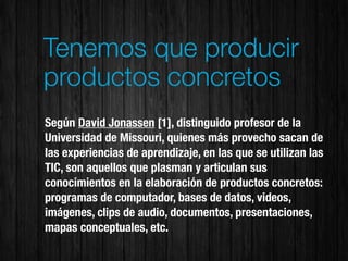 Tenemos que producir
productos concretos
Según David Jonassen [1], distinguido profesor de la
Universidad de Missouri, quienes más provecho sacan de
las experiencias de aprendizaje, en las que se utilizan las
TIC, son aquellos que plasman y articulan sus
conocimientos en la elaboración de productos concretos:
programas de computador, bases de datos, videos,
imágenes, clips de audio, documentos, presentaciones,
mapas conceptuales, etc.
 