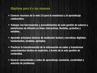 Objetivos para ti y tus alumnos

• Conocer recursos de la web 2.0 para la enseñanza y el aprendizaje
  colaborativo.

• Trabajar con herramientas y procedimientos de auto gestión de saberes y
  plataformas de difusión en línea: interactivas, ﬂexibles, gratuitas y
  estables.

• Aprender principios básicos de mediación textual y narrativas digitales:
  fundamentos, modelos, ejemplos.

• Practicar la transformación de la información en saber y transformar
  conocimientos tácitos en explícitos, a través de la auto gestión de
  contenidos.

• Generar comunidades y redes de aprendizaje constante, creatividad y
  solución de problemas.
 
