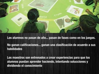 Los alumnos no pasan de año... pasan de fases como en los juegos.

No ganan caliﬁcaciones... ganan una clasiﬁcación de acuerdo a sus
habilidades

Los maestros son entrenados a crear experiencias para que los
alumnos puedan aprender haciendo, intentando solucciones y
dividiendo el conocimiento
 
