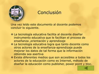 Conclusión

Una vez leído este documento al docente podemos
concluir lo siguiente.

 La tecnología educativa facilita al docente diseñar
  instrumento educativa que le facilitan el proceso de
  enseñanza ,orientación y aprendizaje
 La tecnología educativa logra que tanto docente como
  otros actores de la enseñanza-aprendizaje puede
  mejorar los datos de tal forma que la información
  obtenida sea asertiva
 Existe diferentes medios que son accesibles a todos los
  actores de la educación como es Internet, método de
  diseñar la educación como publisher, power point y bloc.
 