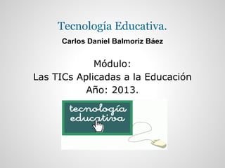 Tecnología Educativa.
Carlos Daniel Balmoriz Báez
Módulo:
Las TICs Aplicadas a la Educación
Año: 2013.
 