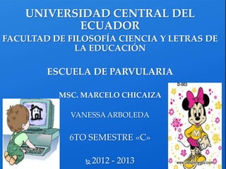 UNIVERSIDAD CENTRAL DEL
ECUADOR
FACULTAD DE FILOSOFÍA CIENCIA Y LETRAS DE
LA EDUCACIÓN
ESCUELA DE PARVULARIA
MSC. MARCELO CHICAIZA
VANESSA ARBOLEDA
6TO SEMESTRE «C»
 2012 - 2013
 