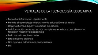 VENTAJAS DE LA TECNOLOGÍA EDUCATIVA
• Encontrar información rápidamente
• Permite el aprendizaje interactivo y la educación a distancia
• Elegimos tiempo, lugar y velocidad de estudio
• La información cada vez es más completa y esto hace que el alumno
tenga un mejor nivel académico
• En la escuela no tiene costo
• Esta a nuestro alcance
• Nos ayuda a adquirir mas conocimiento
• Etc.
 
