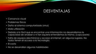 DESVENTAJAS
• Cansancio visual
• Problemas físicos
• Daño al sistema computarizado (virus)
• Mala utilización
• Debido a lo fácil que es encontrar una información no desarrollamos la
capacidad de analizar o ni tan siquiera entendemos la misma. (copy-paste)
• Falta de equipos electrónicos y acceso al internet, en algunos lugares. No
todos tienen el acceso a la tecnología.
• El costo
• No se desarrollan algunas habilidades
 