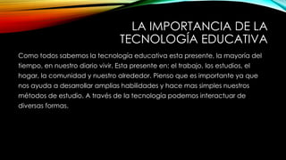 LA IMPORTANCIA DE LA
TECNOLOGÍA EDUCATIVA
Como todos sabemos la tecnología educativa esta presente, la mayoría del
tiempo, en nuestro diario vivir. Esta presente en: el trabajo, los estudios, el
hogar, la comunidad y nuestro alrededor. Pienso que es importante ya que
nos ayuda a desarrollar amplias habilidades y hace mas simples nuestros
métodos de estudio. A través de la tecnología podemos interactuar de
diversas formas.
 