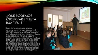 ¿QUE PODEMOS
OBSERVAR EN ESTA
IMAGEN ?
En esta imagen podemos
observar como la maestra esta
dando su curso y eseñando a sus
estudiantes através de una pizarra
electronica y no una pizarra
como las que conocemos de tiza.
Esto seria otro ejemplo de como
se utilizan los instrumentos de la
tecnologia para el beneficio de la
educación. Con este instrumento
uno de los avances tecnológicos
es la proyección de imágenes.
 