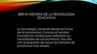 BREVE HISTORIA DE LA TECNOLOGIA
EDUCATIVA
La tecnología comenzó desde los inicios
de la humanidad. Cuando el hombre
buscaba los medios para satisfacer sus
necesidades de conocimiento. Hoy día
con el propósito de hacer los métodos de
enseñanza mas simples.
 