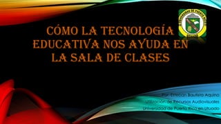 CÓMO LA TECNOLOGÍA
EDUCATIVA NOS AYUDA EN
LA SALA DE CLASES
Por: Esteban Bautista Aquino
Utilización de Recursos Audiovisuales
Universidad de Puerto Rico en Utuado
 