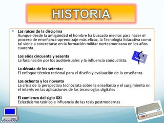  Las raíces de la disciplina
Aunque desde la antigüedad el hombre ha buscado medios para hacer el
proceso de enseñanza-aprendizaje más eficaz, la Tecnología Educativa como
tal viene a concretarse en la formación militar norteamericana en los años
cuarenta.
Los años cincuenta y sesenta
La fascinación por los audiovisuales y la influencia conductista.
La década de los setenta:
El enfoque técnico racional para el diseño y evaluación de la enseñanza.
Los ochenta y los noventa
La crisis de la perspectiva tecnócrata sobre la enseñanza y el surgimiento en
el interés en las aplicaciones de las tecnologías digitales
El comienzo del siglo XXI
Eclecticismo teórico e influencia de las tesis postmodernas