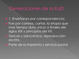  1. Enseñanza por correspondencia:
 Fue por correos, cartas, la etapa que
mas tiempo duro, inicio a finales del
siglos XIX y principios del XX.
 Textual y asincrónica, reproducción
escrita .
 Parte de la imprenta y servicio postal
 