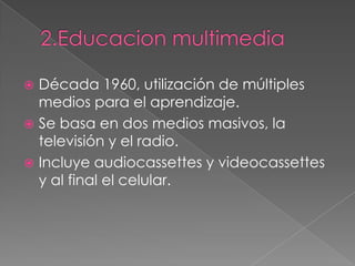  Década 1960, utilización de múltiples
medios para el aprendizaje.
 Se basa en dos medios masivos, la
televisión y el radio.
 Incluye audiocassettes y videocassettes
y al final el celular.
 