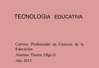 TECNOLOGIA EDUCATIVA
Carrera: Profesorado en Ciencias de la
Educación
Alumna: Tiseira, Olga G.
Año 2013
 