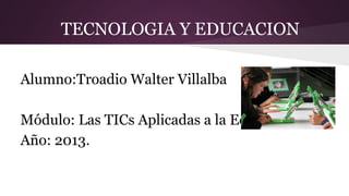 TECNOLOGIA Y EDUCACION
Alumno:Troadio Walter Villalba
Módulo: Las TICs Aplicadas a la Educación
Año: 2013.

 