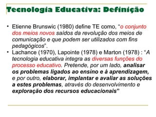 Tecnologia Educativa: Definição
• Etienne Brunswic (1980) define TE como, “o conjunto 
dos meios novos saídos da revolução...