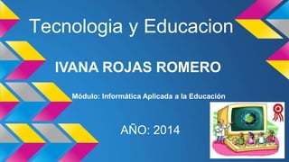 Tecnologia y Educacion 
IVANA ROJAS ROMERO 
Módulo: Informática Aplicada a la Educación 
AÑO: 2014 
 