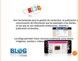BLOG 
Son herramientas para la gestión de contenidos, la publicación y 
comunicación de información que se asemejan a los diarios, 
en los que se van realizando anotaciones, creando y 
publicando contenidos. 
Los blogs permiten incluir recursos multimedia como textos, 
imágenes, sonidos y vídeos. 
 