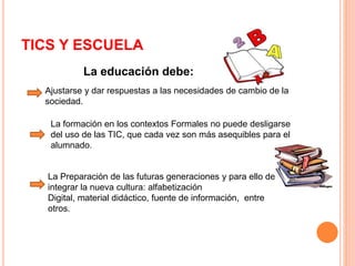 TICS Y ESCUELA 
La educación debe: 
Ajustarse y dar respuestas a las necesidades de cambio de la 
sociedad. 
La formación en los contextos Formales no puede desligarse 
del uso de las TIC, que cada vez son más asequibles para el 
alumnado. 
La Preparación de las futuras generaciones y para ello debe 
integrar la nueva cultura: alfabetización 
Digital, material didáctico, fuente de información, entre 
otros. 
 