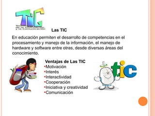 SCUELA 
Las TIC 
En educación permiten el desarrollo de competencias en el 
procesamiento y manejo de la información, el manejo de 
hardware y software entre otras, desde diversas áreas del 
conocimiento. 
Ventajas de Las TIC 
•Motivación 
•Interés 
•Interactividad 
•Cooperación 
•Iniciativa y creatividad 
•Comunicación 
 