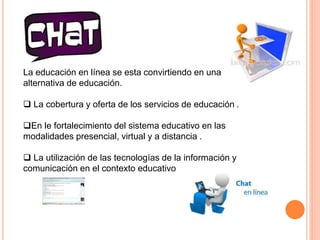 CHAT 
La educación en línea se esta convirtiendo en una 
alternativa de educación. 
 La cobertura y oferta de los servicios de educación . 
En le fortalecimiento del sistema educativo en las 
modalidades presencial, virtual y a distancia . 
 La utilización de las tecnologías de la información y 
comunicación en el contexto educativo 
 