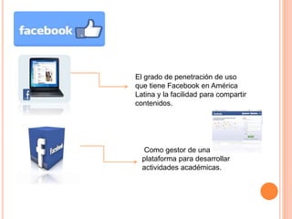 FACEBOOK 
El grado de penetración de uso 
que tiene Facebook en América 
Latina y la facilidad para compartir 
contenidos. 
Como gestor de una 
plataforma para desarrollar 
actividades académicas. 
 