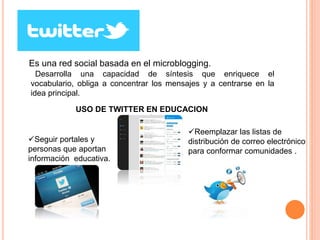 TWITTER 
Es una red social basada en el microblogging. 
Desarrolla una capacidad de síntesis que enriquece el 
vocabulario, obliga a concentrar los mensajes y a centrarse en la 
idea principal. 
USO DE TWITTER EN EDUCACION 
Seguir portales y 
personas que aportan 
información educativa. 
Reemplazar las listas de 
distribución de correo electrónico 
para conformar comunidades . 
 