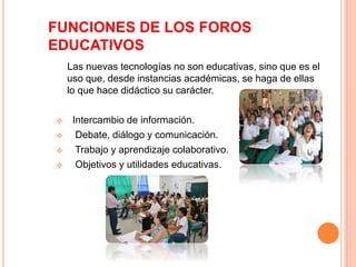 FUNCIONES DE LOS FOROS 
EDUCATIVOS 
Las nuevas tecnologías no son educativas, sino que es el 
uso que, desde instancias académicas, se haga de ellas 
lo que hace didáctico su carácter. 
 Intercambio de información. 
 Debate, diálogo y comunicación. 
 Trabajo y aprendizaje colaborativo. 
 Objetivos y utilidades educativas. 
 