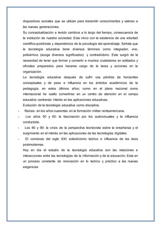 dispositivos sociales que se utilizan para transmitir conocimientos y valores a
las nuevas generaciones.
Su conceptualización a tenido cambios a lo largo del tiempo, consecuencia de
la evolución de nuestra sociedad. Esta inicio con la existencia de una voluntad
científico-positivista y dependencia de la psicología del aprendizaje. Señala que
la tecnología educativa tiene diversos términos como integrador, vivo,
polisémico (acoge diversos significados) y contradictorio. Este surgió de la
necesidad de tener que formar y convertir a muchos ciudadanos en soldados y
oficiales preparados para hacerse cargo de la tarea y acciones en la
organización.
Le tecnología educativa después de sufrir una pérdida de horizontes
conceptuales y de peso e influencia en los ámbitos académicos de la
pedagogía, en estos últimos años; como en el plano nacional como
internacional ha vuelto convertirse en un centro de atención en el campo
educativo centrando interés en las aplicaciones educativas.
Evolución de la tecnología educativa como disciplina.
- Raíces: en los años cuarentas en la formación militar norteamericana.
- Los años 50 y 60: la fascinación por los audiovisuales y la influencia
conductista.
- Los 80 y 90: la crisis de la perspectiva tecnócrata sobre la enseñanza y el
surgimiento en el interés en las aplicaciones de las tecnologías digitales.
- El comienzo del siglo XXI: eclecticismo teórico e influencia de las tesis
postmodernas.
Hoy en día el estudio de la tecnología educativa son las relaciones e
interacciones entre las tecnologías de la información y de la educación. Esta en
un proceso constante de renovación en lo teórico y práctico a las nuevas
exigencias
 