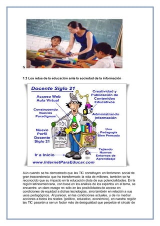 N
1.3 Los retos de la educación ante la sociedad de la información
Aún cuando se ha demostrado que las TIC constituyen en fenómeno social de
gran trascendencia que ha transformado la vida de millones, también se ha
reconocido que su impacto en la educación dista de sus potencialidades. En la
región latinoamericana, con base en los análisis de los expertos en el tema, se
encuentra un claro rezago no sólo en las posibilidades de acceso en
condiciones de equidad a dichas tecnologías, sino también en relación a sus
usos pedagógicos. Al parecer, en las condiciones actuales, y de no mediar
acciones a todos los niveles (político, educativo, económico), en nuestra región
las TIC pasarán a ser un factor más de desigualdad que perpetúe el círculo de
 