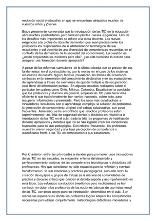 exclusión social y educativa en que se encuentran atrapados muchos de
nuestros niños y jóvenes.
Estoy plenamente convencida que la introducción de las TIC en la educación
abre muchas posibilidades, pero también plantea nuevas exigencias. Uno de
los desafíos más importantes se refiere a la tarea docente. Las nuevas
exigencias a la profesión docente demandan que sean precisamente los
profesores los responsables de la alfabetización tecnológica de sus
estudiantes y del dominio de una diversidad de competencias requeridas en el
contexto de las demandas de la sociedad del conocimiento. La cuestión es
¿están preparados los docentes para ello?, ¿se está haciendo lo debido para
asegurar una formación docente apropiada?
A pesar de las reformas curriculares de la última década que se precian de sus
fundamentos en el constructivismo, por lo menos en el caso de los sistemas
educativos de nuestra región, todavía prevalecen las formas de enseñanza
centradas en la transmisión del conocimiento declarativo y en las evaluaciones
del aprendizaje a través de exámenes de opción múltiple o de recuperación
casi literal de información puntual. En algunos estudios realizados sobre el
particular (en países como Chile, México, Colombia, España) se ha concluido
que los profesores y alumnos en general, emplean las TIC para hacer más
eficiente lo que tradicionalmente han venido haciendo, sobre todo, para
recuperar información o presentarla. Pero los usos más constructivos e
innovadores vinculados con el aprendizaje complejo, la solución de problemas,
la generación de conocimiento original o el trabajo colaborativo, son poco
frecuentes. Asimismo, se ha encontrado que muchos profesores están
experimentando una falta de seguridad técnica y didáctica en relación a la
introducción de las TIC en el aula, dada la falta de programas de habilitación
docente apropiados y debido a que no se han logrado crear las condiciones
favorables para su uso pedagógico. Con relativa frecuencia, los profesores
muestran menor seguridad y una baja percepción de competencia o
autoeficacia frente a las TIC en comparación a sus estudiantes.
Por lo anterior, entre las prioridades a atender para promover usos innovadores
de las TIC en las escuelas, se encuentra el tema del desarrollo y
perfeccionamiento continuo de las competencias tecnológicas y didácticas del
profesorado. Hay que considerar no sólo espacios para la reflexión y eventual
transformación de sus creencias y prácticas pedagógicas, sino ante todo, la
creación de equipos o grupos de trabajo (a la manera de comunidades de
práctica y discurso crítico) que brinden el debido soporte y acompañamiento en
esta labor. Los esfuerzos conducidos (meritorios pero insuficientes) se han
centrado en dotar a los profesores de las nociones básicas de uso instrumental
de las TIC, con poco apoyo para su introducción sistemática en el aula. Son
menos las experiencias donde los profesores logran adquirir las competencias
necesarias para utilizar conjuntamente metodologías didácticas innovadoras y
 