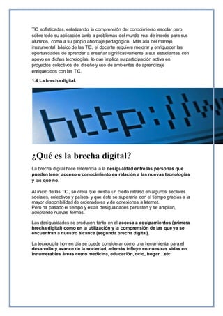 TIC sofisticadas, enfatizando la comprensión del conocimiento escolar pero
sobre todo su aplicación tanto a problemas del mundo real de interés para sus
alumnos, como a su propio abordaje pedagógico. Más allá del manejo
instrumental básico de las TIC, el docente requiere mejorar y enriquecer las
oportunidades de aprender a enseñar significativamente a sus estudiantes con
apoyo en dichas tecnologías, lo que implica su participación activa en
proyectos colectivos de diseño y uso de ambientes de aprendizaje
enriquecidos con las TIC.
1.4 La brecha digital.
¿Qué es la brecha digital?
La brecha digital hace referencia a la desigualdad entre las personas que
pueden tener acceso o conocimiento en relación a las nuevas tecnologías
y las que no.
Al inicio de las TIC, se creía que existía un cierto retraso en algunos sectores
sociales, colectivos y países, y que éste se superaría con el tiempo gracias a la
mayor disponibilidad de ordenadores y de conexiones a Internet.
Pero ha pasado el tiempo y estas desigualdades persisten y se amplían,
adoptando nuevas formas.
Las desigualdades se producen tanto en el acceso a equipamientos (primera
brecha digital) como en la utilización y la comprensión de las que ya se
encuentran a nuestro alcance (segunda brecha digital).
La tecnología hoy en día se puede considerar como una herramienta para el
desarrollo y avance de la sociedad, además influye en nuestras vidas en
innumerables áreas como medicina, educación, ocio, hogar…etc.
 