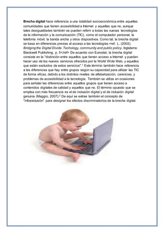 Brecha digital hace referencia a una totalidad socioeconómica entre aquellas
comunidades que tienen accesibilidad a Internet y aquellas que no, aunque
tales desigualdades también se pueden referir a todas las nuevas tecnologías
de la información y la comunicación (TIC), como el computador personal, la
telefonía móvil, la banda ancha y otros dispositivos. Como tal, la brecha digital
se basa en diferencias previas al acceso a las tecnologías.<ref, L. (2002).
Bridging the Digital Divide. Techology, community and public policy. Inglaterra:
Blackwell Publishing, p. 5</ref> De acuerdo con Eurostat, la brecha digital
consiste en la "distinción entre aquellos que tienen acceso a Internet y pueden
hacer uso de los nuevos servicios ofrecidos por la World Wide Web, y aquellos
que están excluidos de estos servicios".1 Este término también hace referencia
a las diferencias que hay entre grupos según su capacidad para utilizar las TIC
de forma eficaz, debido a los distintos niveles de alfabetización, carencias, y
problemas de accesibilidad a la tecnología. También se utiliza en ocasiones
para señalar las diferencias entre aquellos grupos que tienen acceso a
contenidos digitales de calidad y aquellos que no. El término opuesto que se
emplea con más frecuencia es el de inclusión digital y el de inclusión digital
genuina (Maggio, 2007).2 De aquí se extrae también el concepto de
"infoexclusión" para designar los efectos discriminatorios de la brecha digital.
 