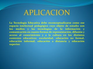 APLICACION
La Tecnología Educativa debe reconceptualizarse como ese
espacio intelectual pedagógico cuyo objeto de estudio son
los medios y las tecnologías de la información y
comunicación en cuanto formas de representación, difusión y
acceso al conocimiento y a la cultura en los distintos
contextos educativos: escolaridad, educación no formal,
educación informal, educación a distancia y educación
superior.
 