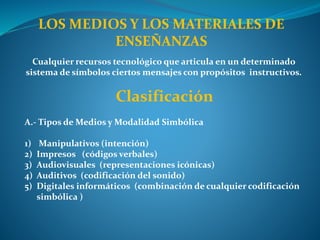 LOS MEDIOS Y LOS MATERIALES DE
ENSEÑANZAS
Cualquier recursos tecnológico que articula en un determinado
sistema de símbolos ciertos mensajes con propósitos instructivos.
Clasificación
A.- Tipos de Medios y Modalidad Simbólica
1) Manipulativos (intención)
2) Impresos (códigos verbales)
3) Audiovisuales (representaciones icónicas)
4) Auditivos (codificación del sonido)
5) Digitales informáticos (combinación de cualquier codificación
simbólica )
 