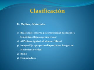 Clasificación
B.- Medios y Materiales
1) Reales (del entorno psicomotricidad deshecho) y
Simbólicos (figuras geométricas)
2) Al Profesor (guías), al alumno (libros)
3) Imagen Fija (proyector diapositivas), Imagen en
Movimiento (video)
4) Radio
5) Computadora
 