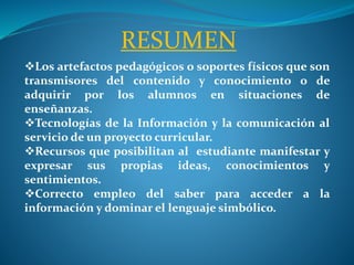 RESUMEN
Los artefactos pedagógicos o soportes físicos que son
transmisores del contenido y conocimiento o de
adquirir por los alumnos en situaciones de
enseñanzas.
Tecnologías de la Información y la comunicación al
servicio de un proyecto curricular.
Recursos que posibilitan al estudiante manifestar y
expresar sus propias ideas, conocimientos y
sentimientos.
Correcto empleo del saber para acceder a la
información y dominar el lenguaje simbólico.
 