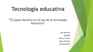 Tecnología educativa
“El papel docente en el uso de la tecnología
educativa”
Ana Patricia
Haydee
Nancy Ivonne
Mary Carmen
Lorena María
 