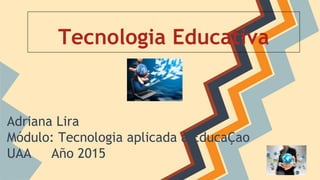 Tecnologia Educativa
Adriana Lira
Módulo: Tecnologia aplicada à EducaÇao
UAA Año 2015
 
