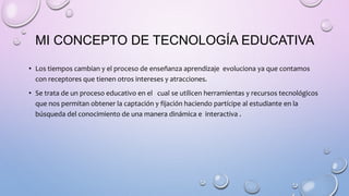 MI CONCEPTO DE TECNOLOGÍA EDUCATIVA
• Los tiempos cambian y el proceso de enseñanza aprendizaje evoluciona ya que contamos
con receptores que tienen otros intereses y atracciones.
• Se trata de un proceso educativo en el cual se utilicen herramientas y recursos tecnológicos
que nos permitan obtener la captación y fijación haciendo partícipe al estudiante en la
búsqueda del conocimiento de una manera dinámica e interactiva .
 