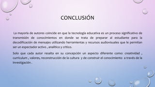 CONCLUSIÓN
La mayoría de autores coincide en que la tecnología educativa es un proceso significativo de
transmisión de conocimientos en donde se trata de preparar al estudiante para la
decodificación de mensajes utilizando herramientas y recursos audiovisuales que le permitan
ser un espectador activo , analítico y critico.
Solo que cada autor resalta en su concepción un aspecto diferente como: creatividad ,
currículum , valores, reconstrucción de la cultura y de construir el conocimiento a través de la
investigación .
 