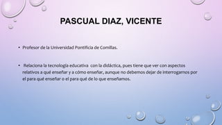 PASCUAL DIAZ, VICENTE
• Profesor de la Universidad Pontificia de Comillas.
• Relaciona la tecnología educativa con la didáctica, pues tiene que ver con aspectos
relativos a qué enseñar y a cómo enseñar, aunque no debemos dejar de interrogarnos por
el para qué enseñar o el para qué de lo que enseñamos.
 