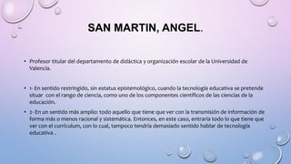 SAN MARTIN, ANGEL.
• Profesor titular del departamento de didáctica y organización escolar de la Universidad de
Valencia.
• 1- En sentido restringido, sin estatus epistemológico, cuando la tecnología educativa se pretende
situar con el rango de ciencia, como uno de los componentes científicos de las ciencias de la
educación.
• 2- En un sentido más amplio: todo aquello que tiene que ver con la transmisión de información de
forma más o menos racional y sistemática. Entonces, en este caso, entraría todo lo que tiene que
ver con el currículum, con lo cual, tampoco tendría demasiado sentido hablar de tecnología
educativa .
 