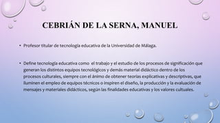 CEBRIÁN DE LA SERNA, MANUEL
• Profesor titular de tecnología educativa de la Universidad de Málaga.
• Define tecnología educativa como el trabajo y el estudio de los procesos de significación que
generan los distintos equipos tecnológicos y demás material didáctico dentro de los
procesos culturales, siempre con el ánimo de obtener teorías explicativas y descriptivas, que
iluminen el empleo de equipos técnicos o inspiren el diseño, la producción y la evaluación de
mensajes y materiales didácticos, según las finalidades educativas y los valores cultuales.
 